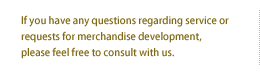 If you have any questions regarding service or requests for merchandise development, please feel to consult with us.